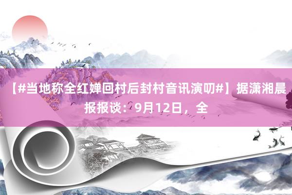 【#当地称全红婵回村后封村音讯演叨#】据潇湘晨报报谈：9月12日，全