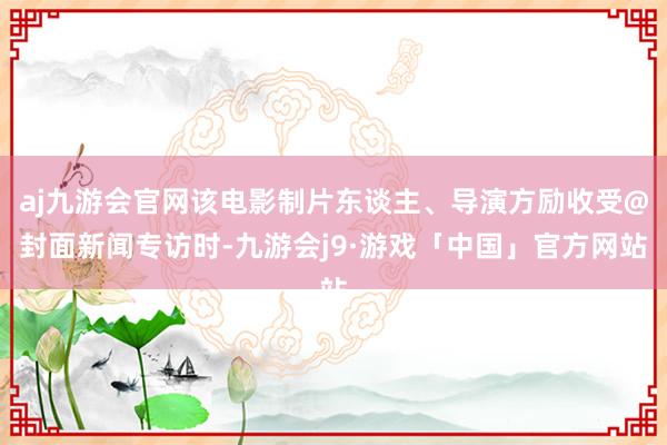 aj九游会官网该电影制片东谈主、导演方励收受@封面新闻专访时-九游会j9·游戏「中国」官方网站