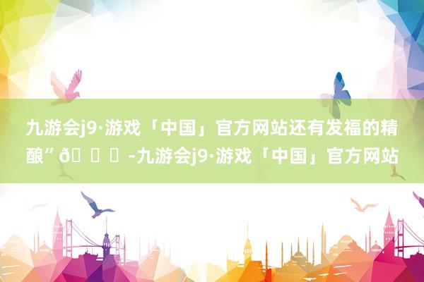 九游会j9·游戏「中国」官方网站还有发福的精酿”😎-九游会j9·游戏「中国」官方网站