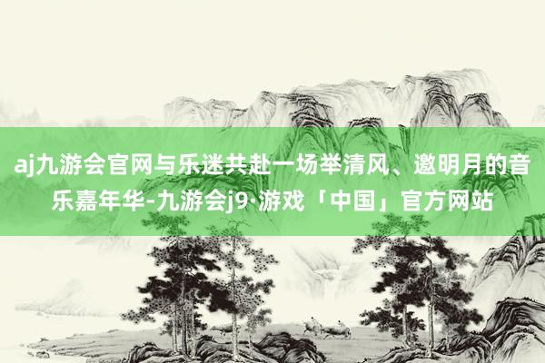 aj九游会官网与乐迷共赴一场举清风、邀明月的音乐嘉年华-九游会j9·游戏「中国」官方网站