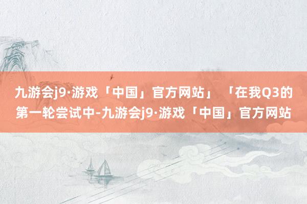 九游会j9·游戏「中国」官方网站」 「在我Q3的第一轮尝试中-九游会j9·游戏「中国」官方网站