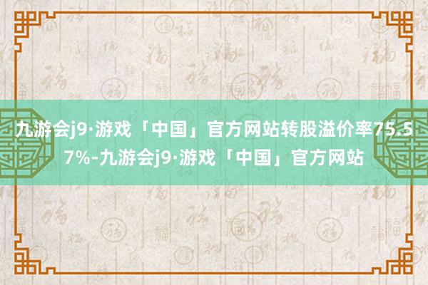 九游会j9·游戏「中国」官方网站转股溢价率75.57%-九游会j9·游戏「中国」官方网站