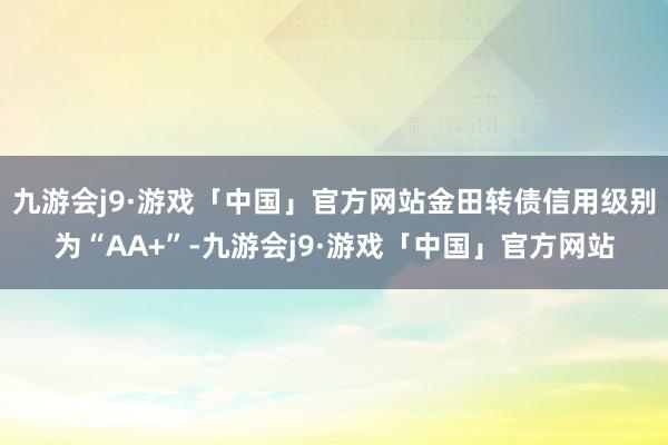 九游会j9·游戏「中国」官方网站金田转债信用级别为“AA+”-九游会j9·游戏「中国」官方网站