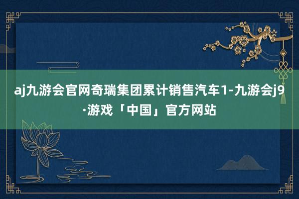 aj九游会官网奇瑞集团累计销售汽车1-九游会j9·游戏「中国」官方网站