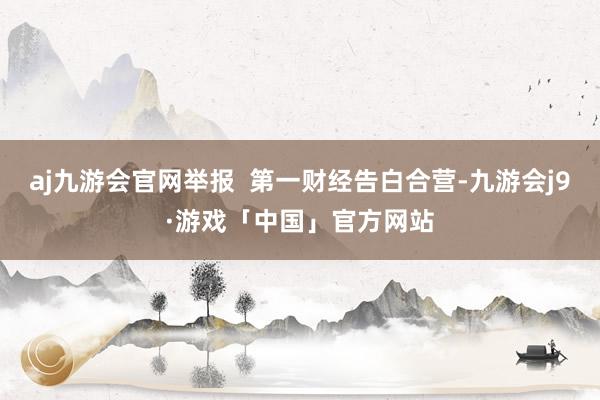 aj九游会官网举报  第一财经告白合营-九游会j9·游戏「中国」官方网站