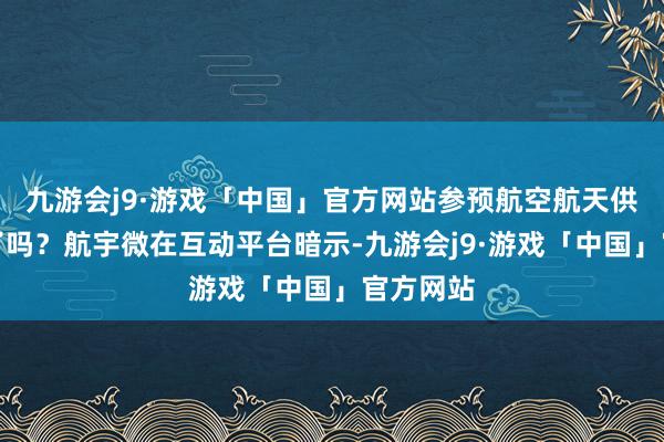 九游会j9·游戏「中国」官方网站参预航空航天供货目次了吗？航宇微在互动平台暗示-九游会j9·游戏「中国」官方网站