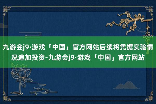 九游会j9·游戏「中国」官方网站后续将凭据实验情况追加投资-九游会j9·游戏「中国」官方网站