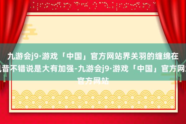 九游会j9·游戏「中国」官方网站界关羽的缠绵在夙昔不错说是大有加强-九游会j9·游戏「中国」官方网站