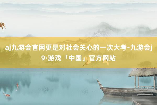 aj九游会官网更是对社会关心的一次大考-九游会j9·游戏「中国」官方网站