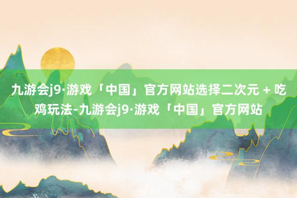 九游会j9·游戏「中国」官方网站选择二次元 + 吃鸡玩法-九游会j9·游戏「中国」官方网站