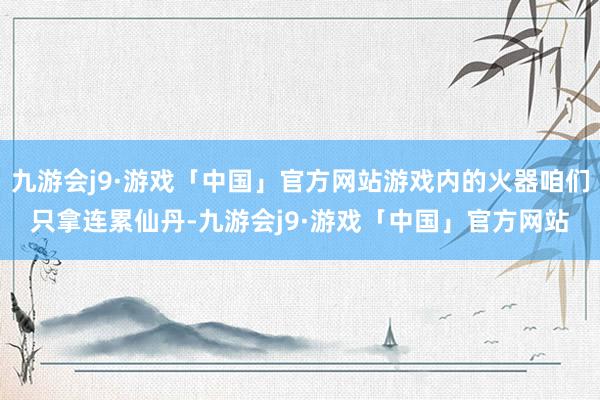 九游会j9·游戏「中国」官方网站游戏内的火器咱们只拿连累仙丹-九游会j9·游戏「中国」官方网站