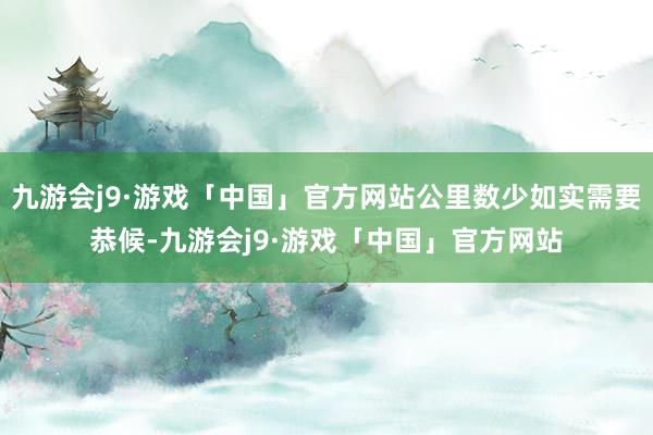 九游会j9·游戏「中国」官方网站公里数少如实需要恭候-九游会j9·游戏「中国」官方网站