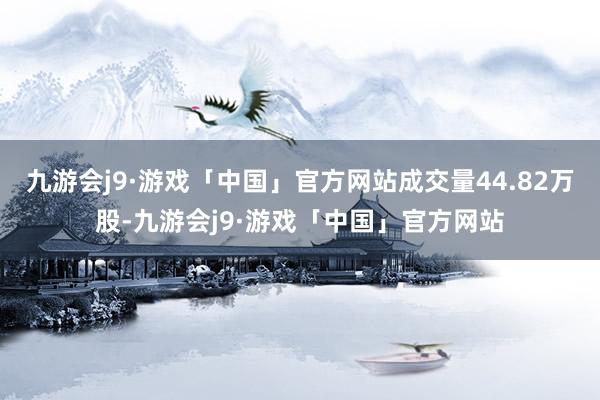 九游会j9·游戏「中国」官方网站成交量44.82万股-九游会j9·游戏「中国」官方网站