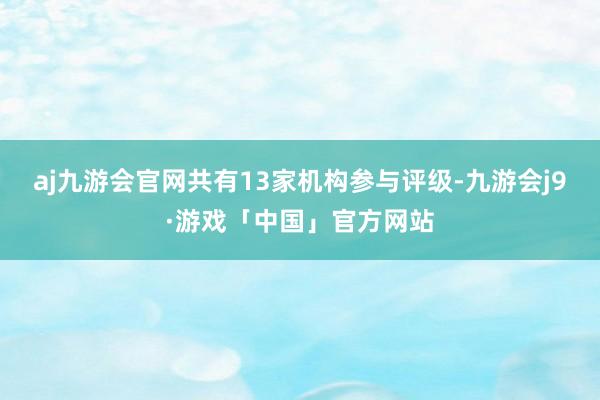 aj九游会官网共有13家机构参与评级-九游会j9·游戏「中国」官方网站