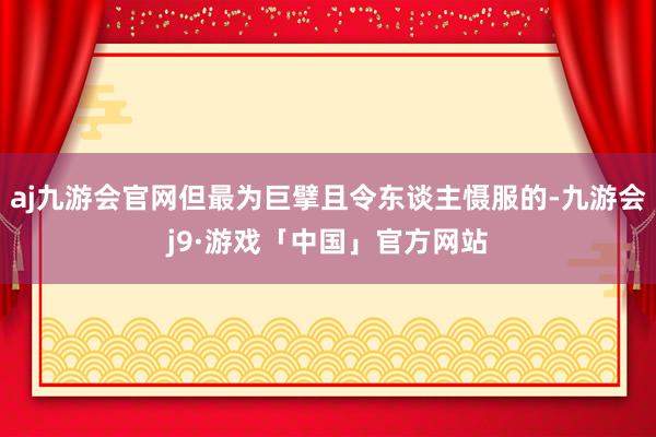 aj九游会官网但最为巨擘且令东谈主慑服的-九游会j9·游戏「中国」官方网站