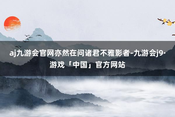 aj九游会官网亦然在问诸君不雅影者-九游会j9·游戏「中国」官方网站