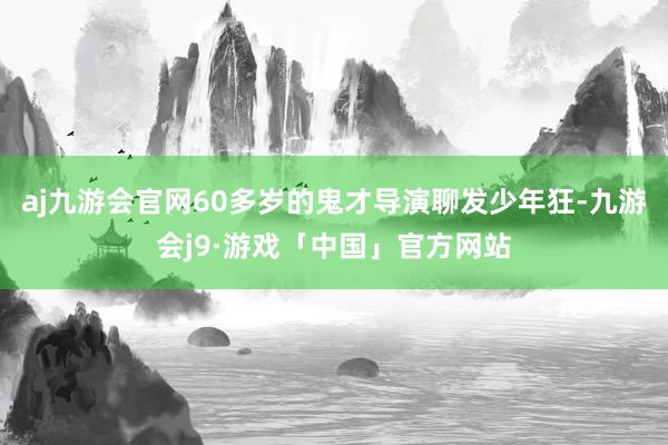 aj九游会官网60多岁的鬼才导演聊发少年狂-九游会j9·游戏「中国」官方网站