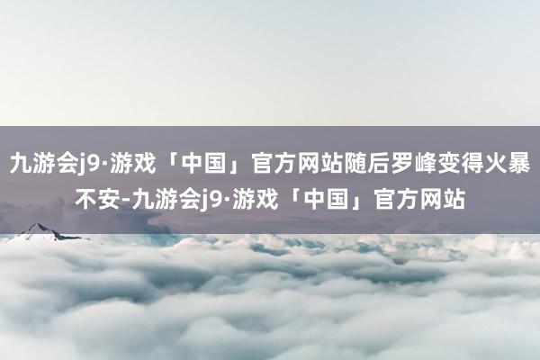 九游会j9·游戏「中国」官方网站随后罗峰变得火暴不安-九游会j9·游戏「中国」官方网站