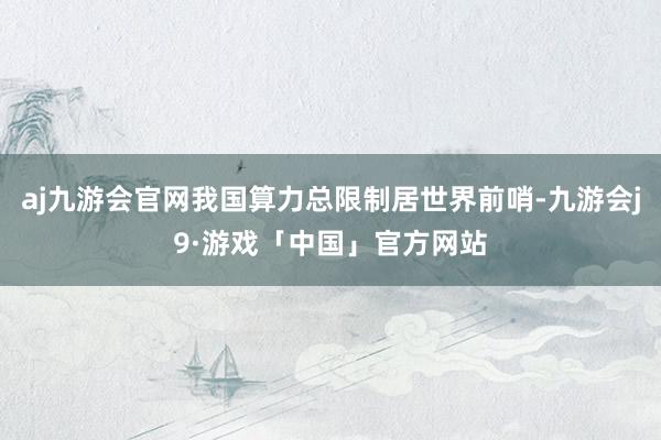 aj九游会官网我国算力总限制居世界前哨-九游会j9·游戏「中国」官方网站