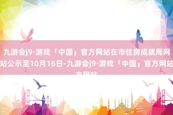 九游会j9·游戏「中国」官方网站在市住房成就局网站公示至10月16日-九游会j9·游戏「中国」官方网站