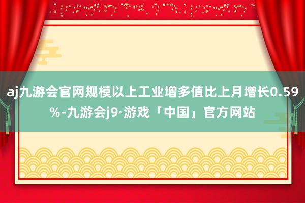 aj九游会官网规模以上工业增多值比上月增长0.59%-九游会j9·游戏「中国」官方网站