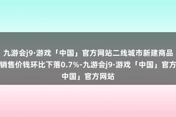 九游会j9·游戏「中国」官方网站二线城市新建商品住宅销售价钱环比下落0.7%-九游会j9·游戏「中国」官方网站