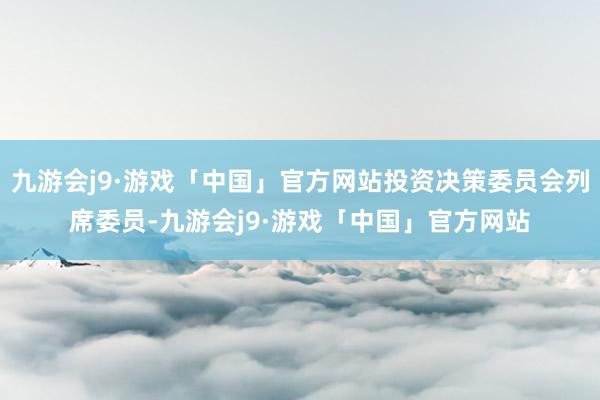 九游会j9·游戏「中国」官方网站投资决策委员会列席委员-九游会j9·游戏「中国」官方网站