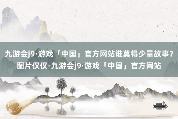 九游会j9·游戏「中国」官方网站谁莫得少量故事？图片仅仅-九游会j9·游戏「中国」官方网站