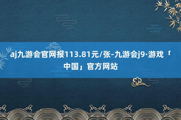 aj九游会官网报113.81元/张-九游会j9·游戏「中国」官方网站