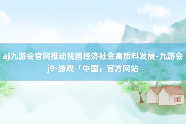 aj九游会官网推动我国经济社会高质料发展-九游会j9·游戏「中国」官方网站