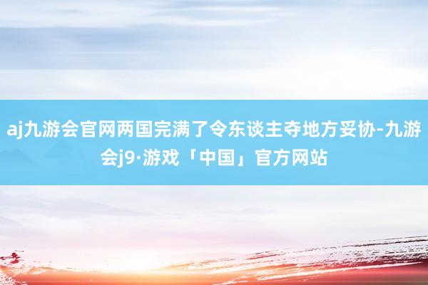 aj九游会官网两国完满了令东谈主夺地方妥协-九游会j9·游戏「中国」官方网站