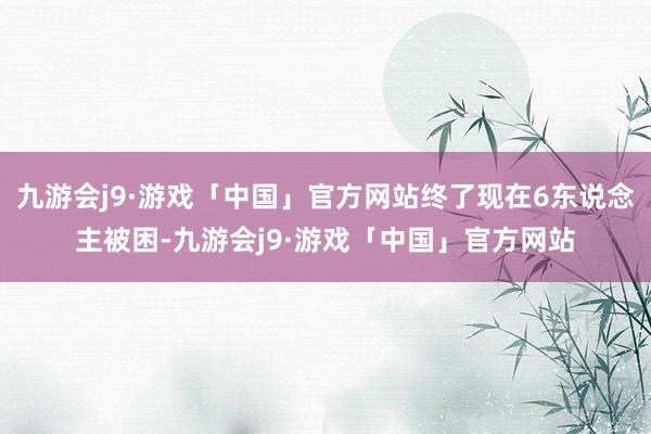 九游会j9·游戏「中国」官方网站终了现在6东说念主被困-九游会j9·游戏「中国」官方网站