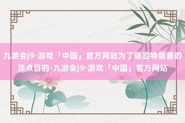 九游会j9·游戏「中国」官方网站为了艰涩特朗普的顶点目的-九游会j9·游戏「中国」官方网站