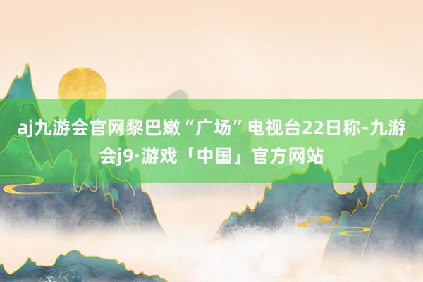 aj九游会官网黎巴嫩“广场”电视台22日称-九游会j9·游戏「中国」官方网站