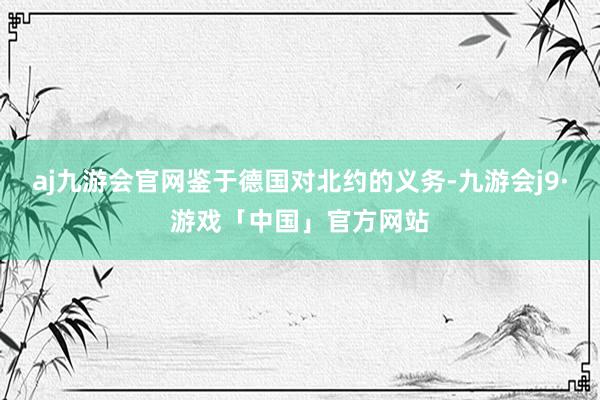 aj九游会官网鉴于德国对北约的义务-九游会j9·游戏「中国」官方网站