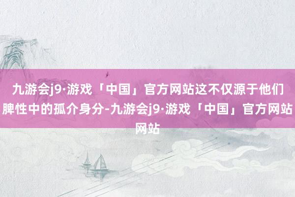 九游会j9·游戏「中国」官方网站这不仅源于他们脾性中的孤介身分-九游会j9·游戏「中国」官方网站