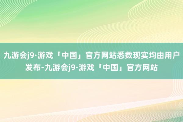 九游会j9·游戏「中国」官方网站悉数现实均由用户发布-九游会j9·游戏「中国」官方网站