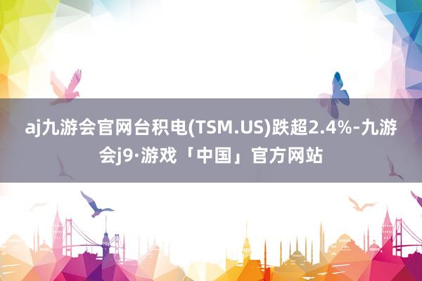 aj九游会官网台积电(TSM.US)跌超2.4%-九游会j9·游戏「中国」官方网站