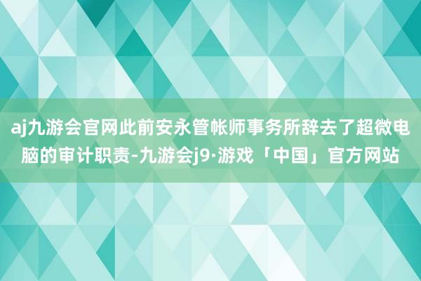 aj九游会官网此前安永管帐师事务所辞去了超微电脑的审计职责-九游会j9·游戏「中国」官方网站