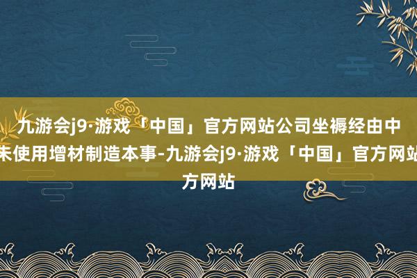 九游会j9·游戏「中国」官方网站公司坐褥经由中未使用增材制造本事-九游会j9·游戏「中国」官方网站