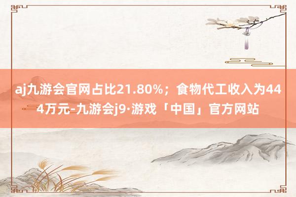 aj九游会官网占比21.80%；食物代工收入为444万元-九游会j9·游戏「中国」官方网站