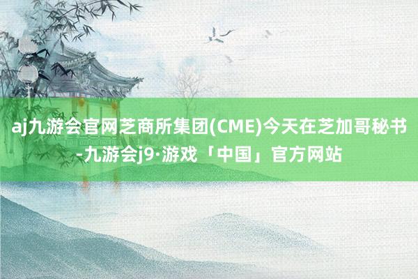 aj九游会官网芝商所集团(CME)今天在芝加哥秘书-九游会j9·游戏「中国」官方网站