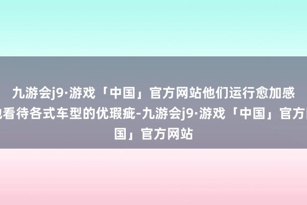 九游会j9·游戏「中国」官方网站他们运行愈加感性地看待各式车型的优瑕疵-九游会j9·游戏「中国」官方网站