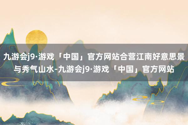 九游会j9·游戏「中国」官方网站合营江南好意思景与秀气山水-九游会j9·游戏「中国」官方网站