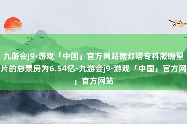 九游会j9·游戏「中国」官方网站据灯塔专科版瞻望影片的总票房为6.54亿-九游会j9·游戏「中国」官方网站