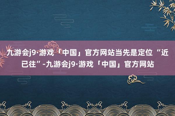 九游会j9·游戏「中国」官方网站当先是定位 “近已往”-九游会j9·游戏「中国」官方网站