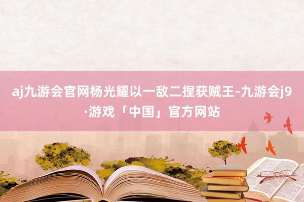 aj九游会官网杨光耀以一敌二捏获贼王-九游会j9·游戏「中国」官方网站