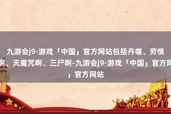 九游会j9·游戏「中国」官方网站包括丹噬、劳情阵啊、天魔咒啊、三尸啊-九游会j9·游戏「中国」官方网站