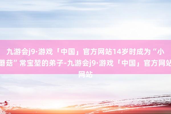 九游会j9·游戏「中国」官方网站14岁时成为“小蘑菇”常宝堃的弟子-九游会j9·游戏「中国」官方网站