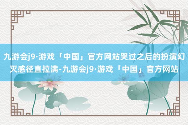 九游会j9·游戏「中国」官方网站哭过之后的扮演幻灭感径直拉满-九游会j9·游戏「中国」官方网站